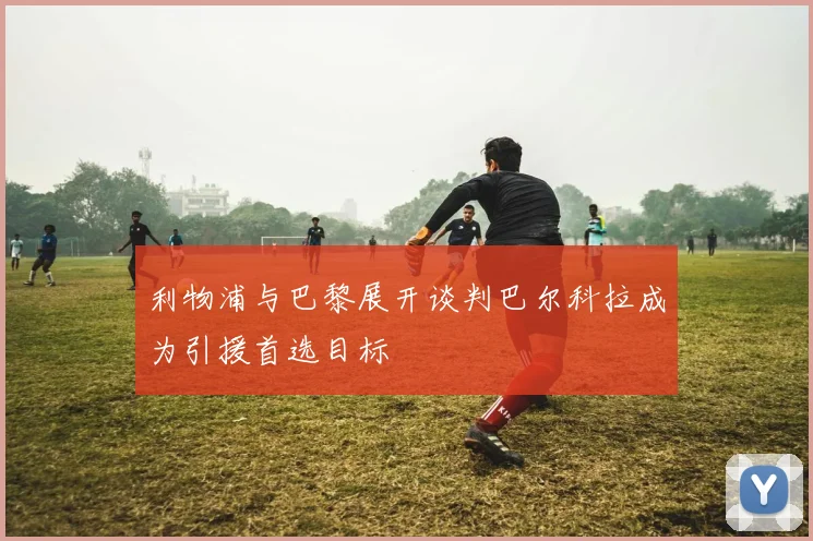 利物浦与巴黎展开谈判巴尔科拉成为引援首选目标